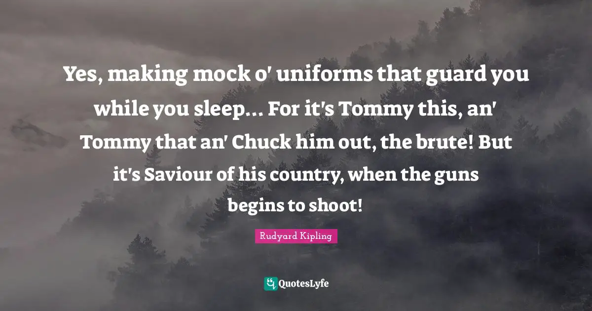 Yes, making mock o' uniforms that guard you while you sleep... For it's Tommy this, an' Tommy that an' Chuck him out, the brute! But it's Saviour of his country, when the guns begins to shoot!