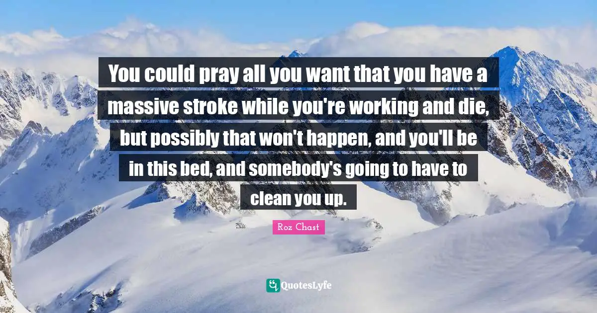 You could pray all you want that you have a massive stroke while you're working and die, but possibly that won't happen, and you'll be in this bed, and somebody's going to have to clean you up.
