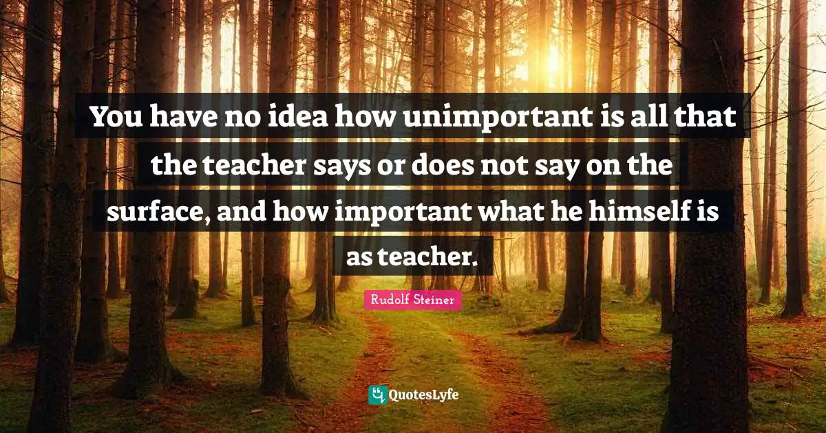 Unimportant Quotes: "You have no idea how unimportant is all that the teacher says or does not say on the surface, and how important what he himself is as teacher."