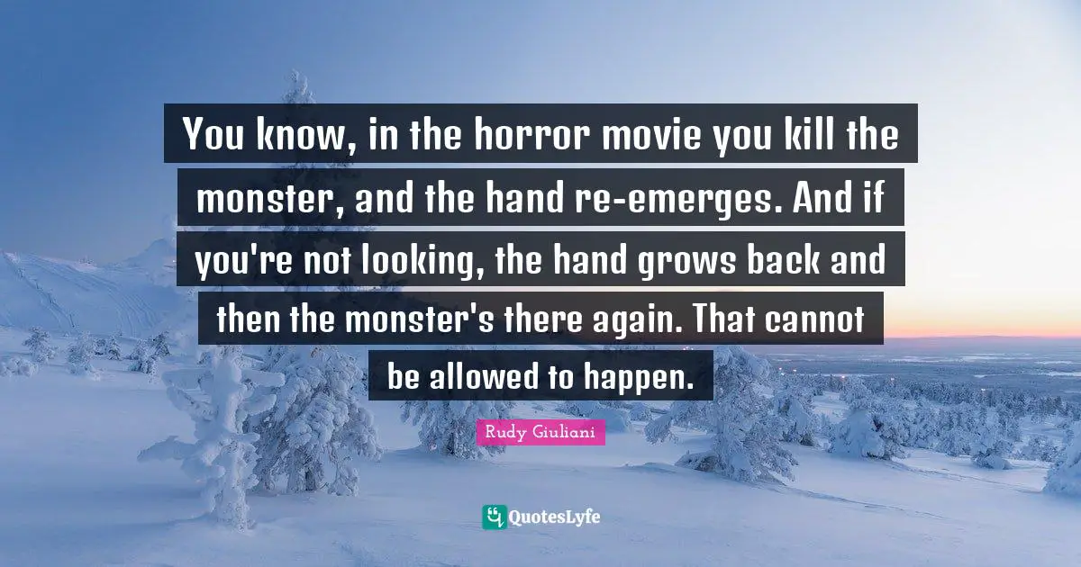 You know, in the horror movie you kill the monster, and the hand re-emerges. And if you're not looking, the hand grows back and then the monster's there again. That cannot be allowed to happen.