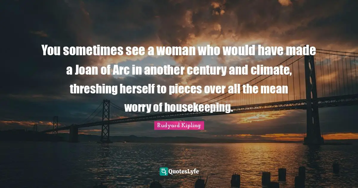 You sometimes see a woman who would have made a Joan of Arc in another century and climate, threshing herself to pieces over all the mean worry of housekeeping.