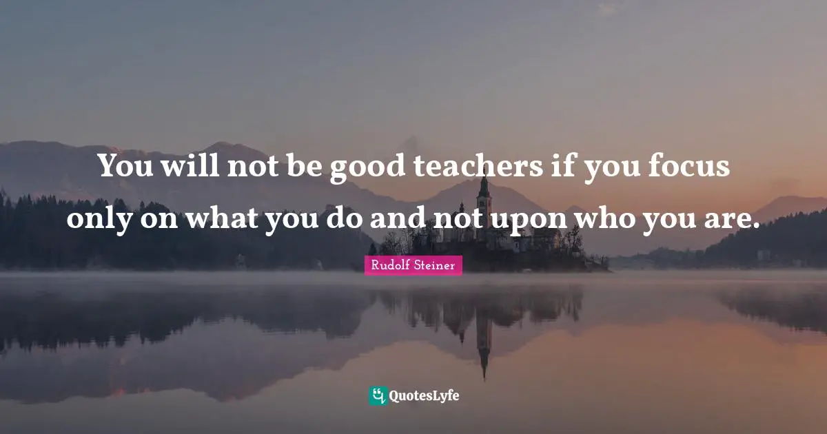 Teacher Quotes: "You will not be good teachers if you focus only on what you do and not upon who you are."