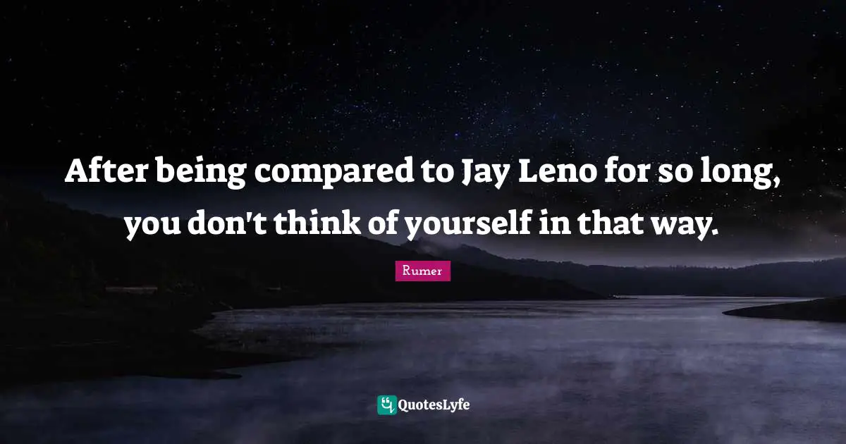 After being compared to Jay Leno for so long, you don't think of yourself in that way.