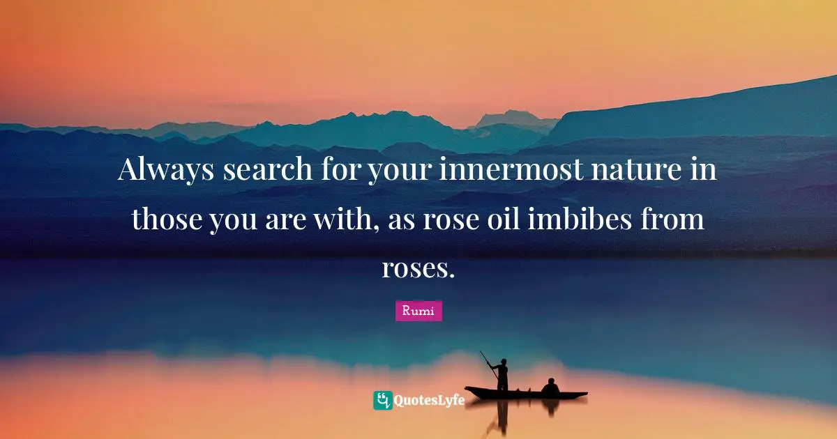 Always search for your innermost nature in those you are with, as rose oil imbibes from roses.