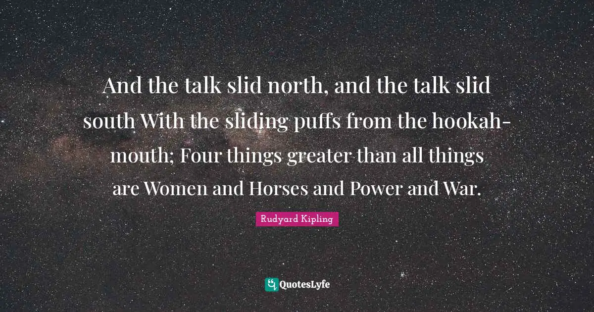 And the talk slid north, and the talk slid south With the sliding puffs from the hookah-mouth; Four things greater than all things are Women and Horses and Power and War.