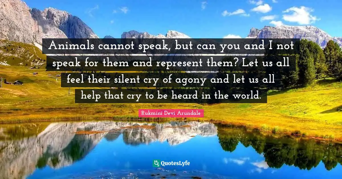 Animals cannot speak, but can you and I not speak for them and represent them? Let us all feel their silent cry of agony and let us all help that cry to be heard in the world.