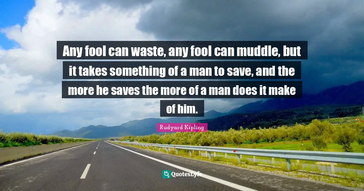 Any fool can waste, any fool can muddle, but it takes something of a man to save, and the more he saves the more of a man does it make of him.