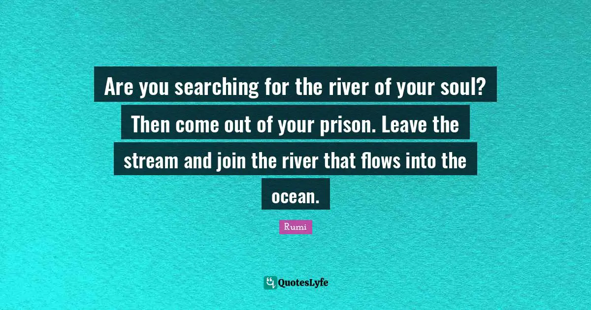 Are you searching for the river of your soul? Then come out of your prison. Leave the stream and join the river that flows into the ocean.