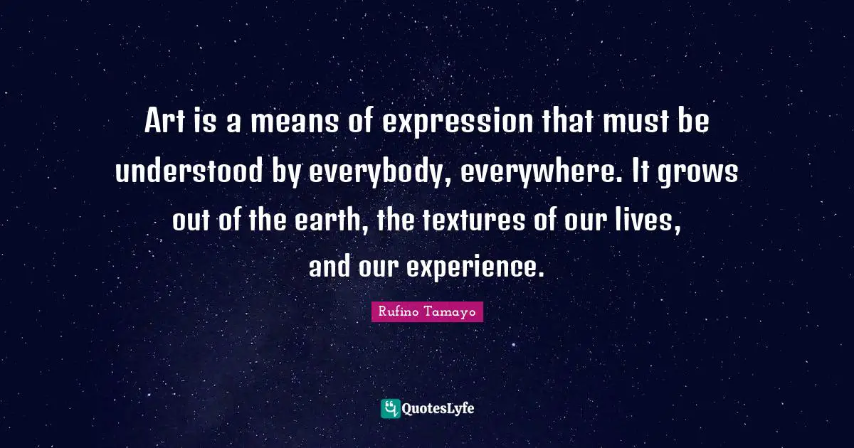 Art is a means of expression that must be understood by everybody, everywhere. It grows out of the earth, the textures of our lives, and our experience.