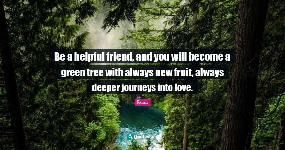 Be a helpful friend, and you will become a green tree with always new fruit, always deeper journeys into love.