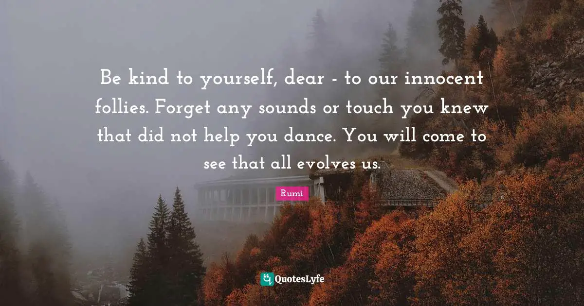 Be kind to yourself, dear - to our innocent follies. Forget any sounds or touch you knew that did not help you dance. You will come to see that all evolves us.