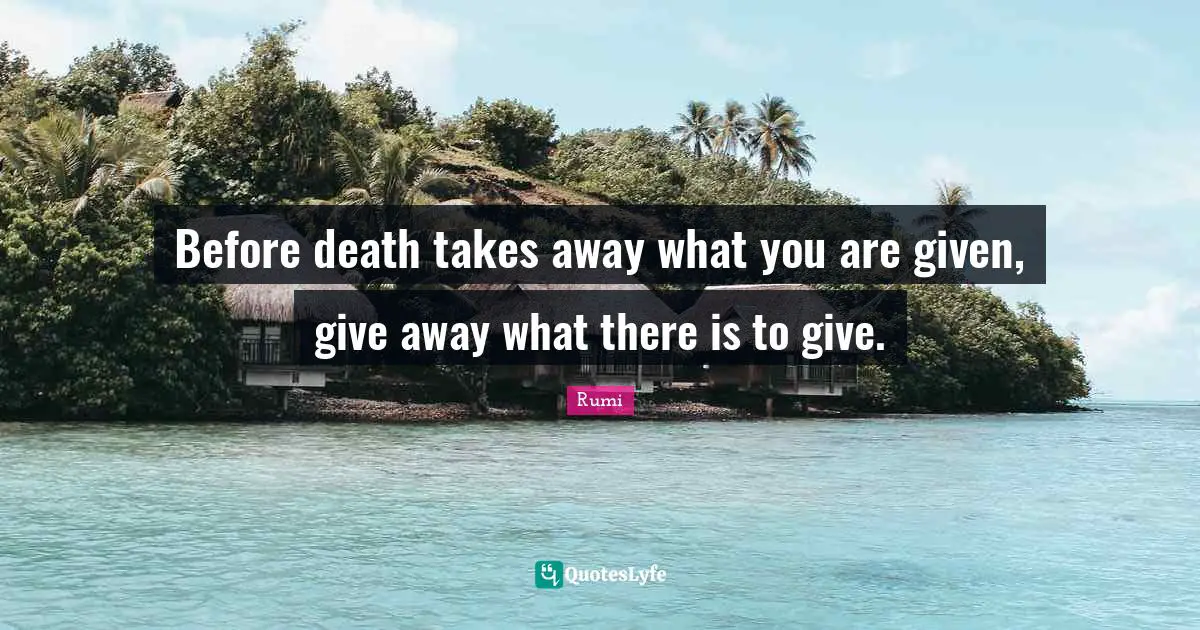 Before death takes away what you are given, give away what there is to give.