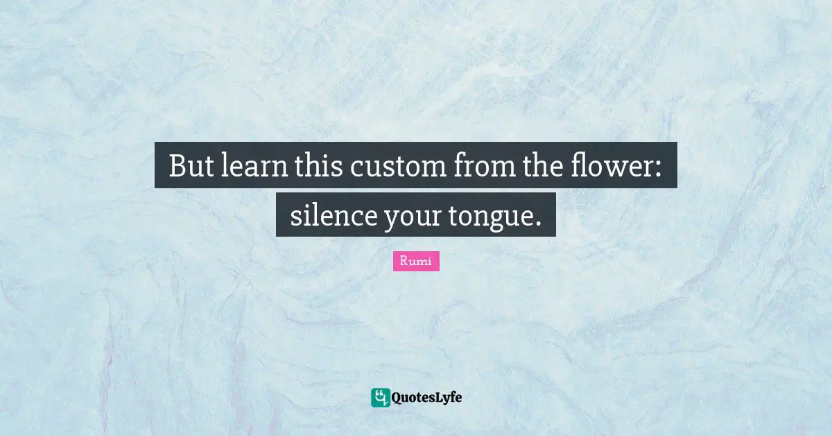 But learn this custom from the flower: silence your tongue.