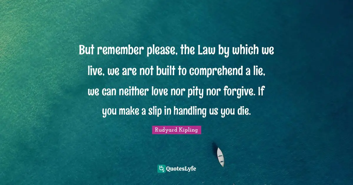 But remember please, the Law by which we live, we are not built to comprehend a lie, we can neither love nor pity nor forgive. If you make a slip in handling us you die.