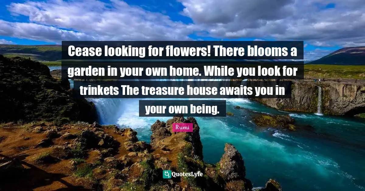 Cease looking for flowers! There blooms a garden in your own home. While you look for trinkets The treasure house awaits you in your own being.