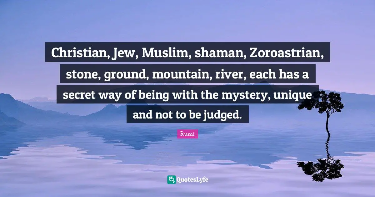 Mystery Quotes: "Christian, Jew, Muslim, shaman, Zoroastrian, stone, ground, mountain, river, each has a secret way of being with the mystery, unique and not to be judged."