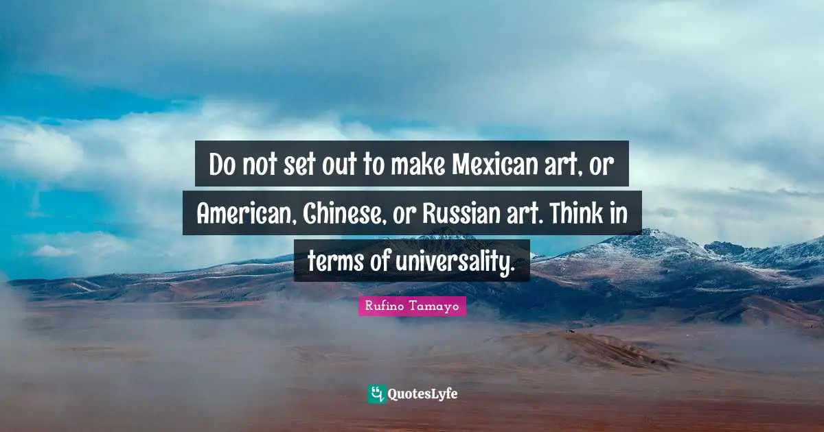 Do not set out to make Mexican art, or American, Chinese, or Russian art. Think in terms of universality.