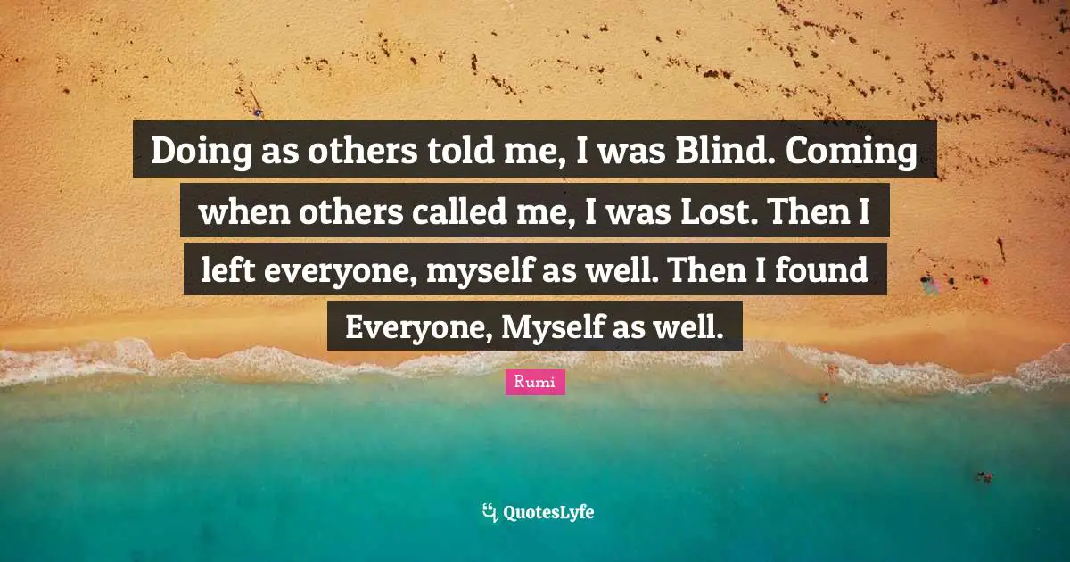 Doing as others told me, I was Blind. Coming when others called me, I was Lost. Then I left everyone, myself as well. Then I found Everyone, Myself as well.