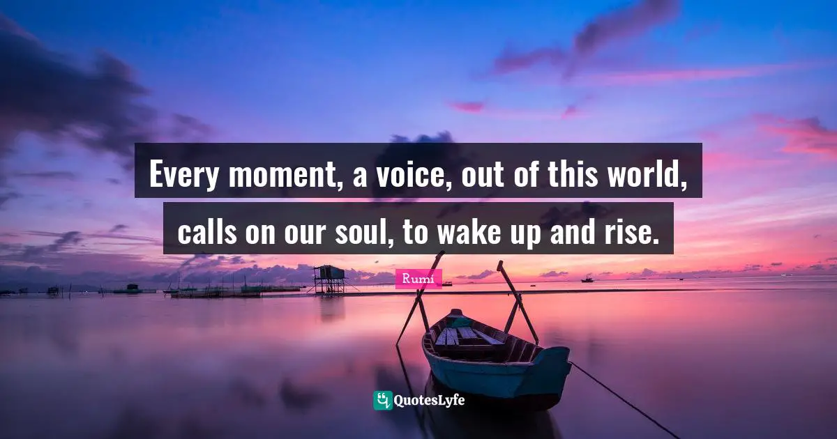 Every moment, a voice, out of this world, calls on our soul, to wake up and rise.