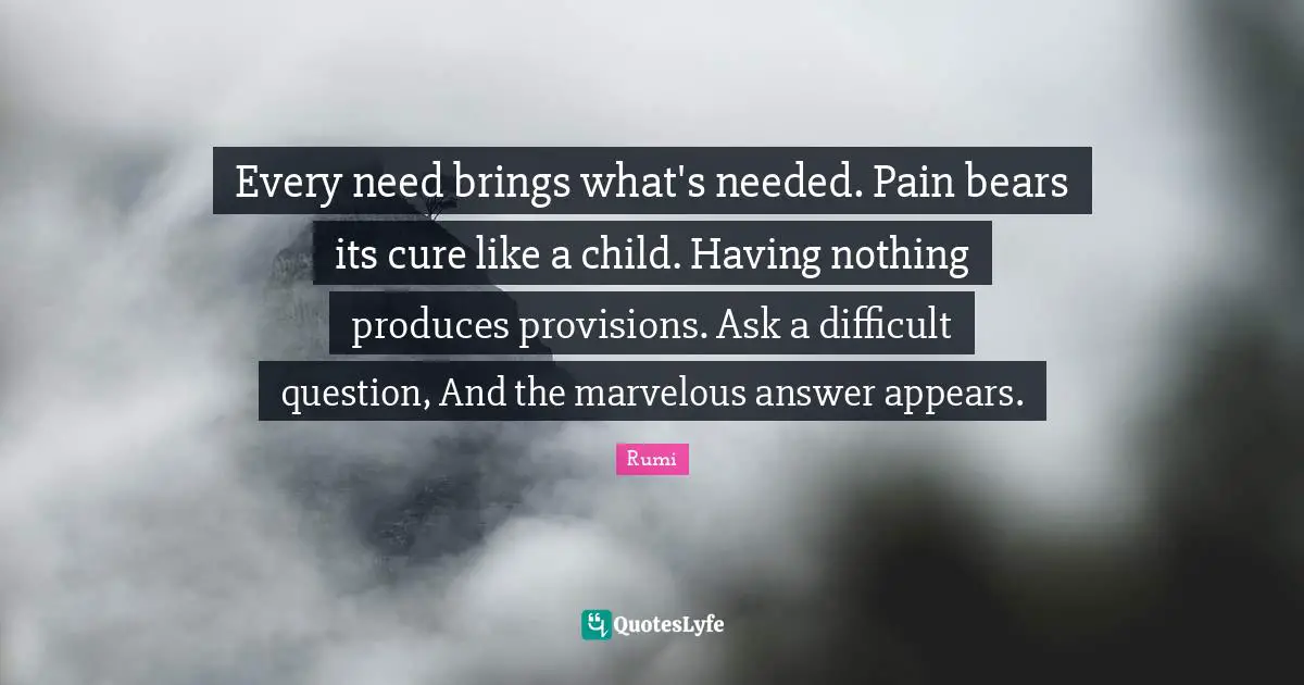 Every need brings what's needed. Pain bears its cure like a child. Having nothing produces provisions. Ask a difficult question, And the marvelous answer appears.
