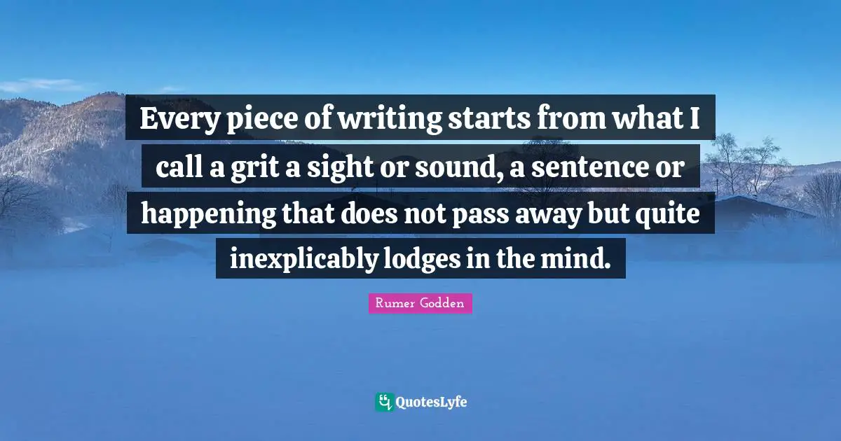 Every piece of writing starts from what I call a grit a sight or sound, a sentence or happening that does not pass away but quite inexplicably lodges in the mind.
