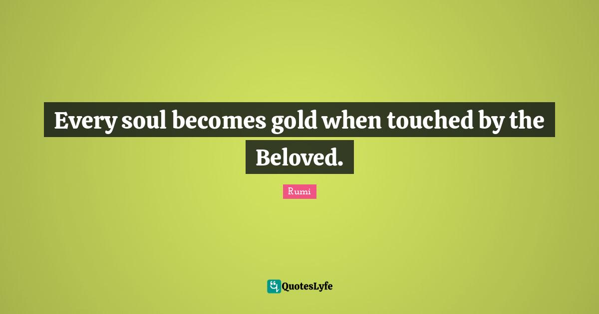Every soul becomes gold when touched by the Beloved.