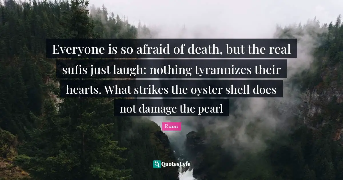 Everyone is so afraid of death, but the real sufis just laugh: nothing tyrannizes their hearts. What strikes the oyster shell does not damage the pearl