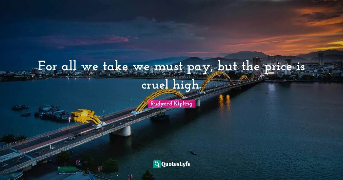 For all we take we must pay, but the price is cruel high.