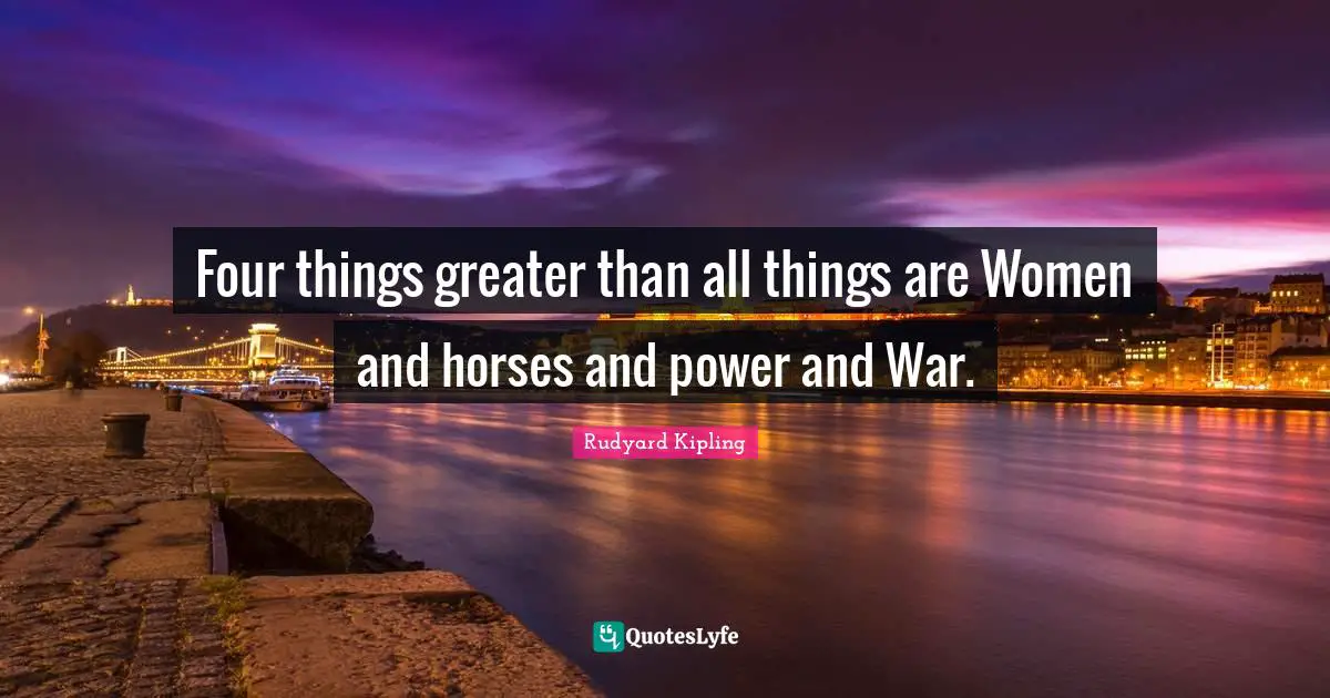 Four things greater than all things are Women and horses and power and War.