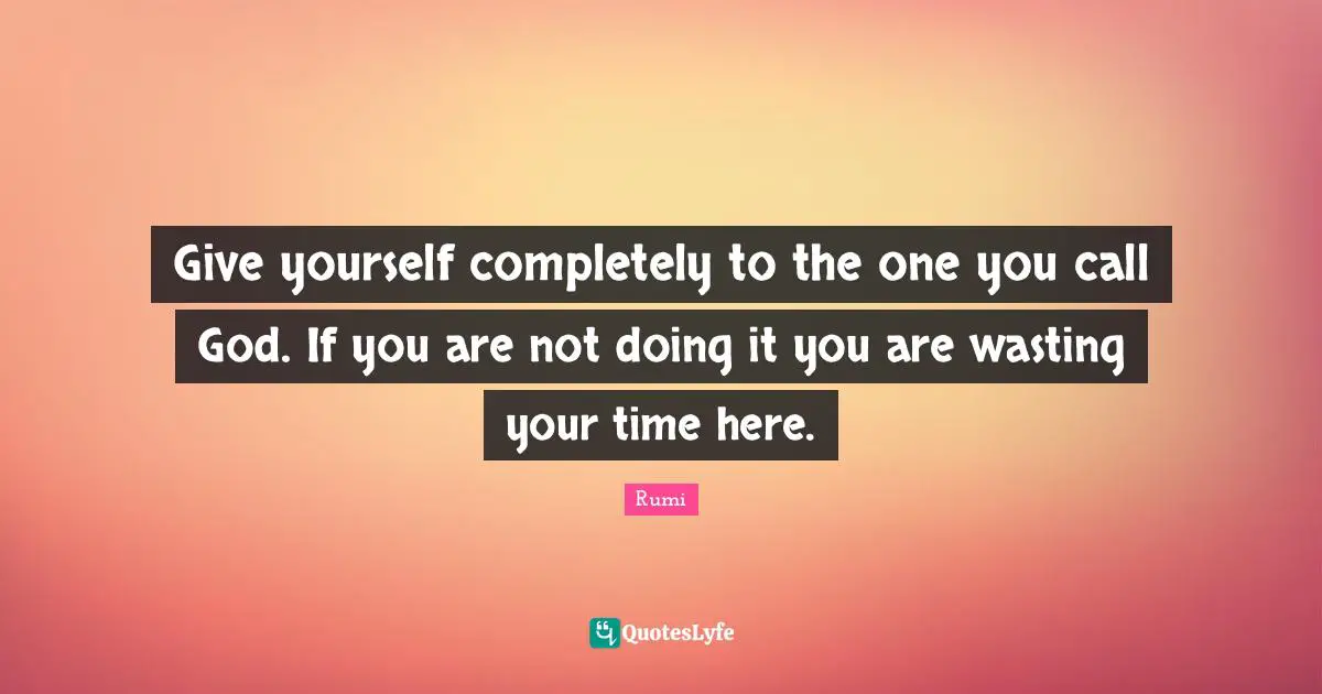 Give yourself completely to the one you call God. If you are not doing it you are wasting your time here.
