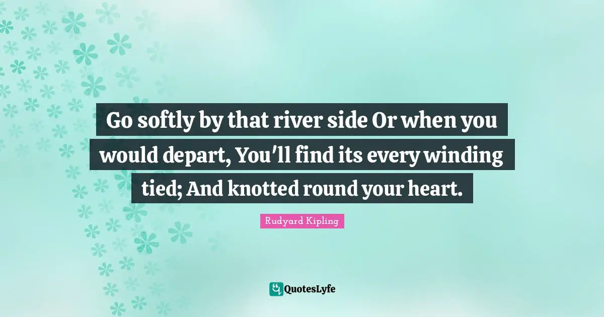Go softly by that river side Or when you would depart, You'll find its every winding tied; And knotted round your heart.