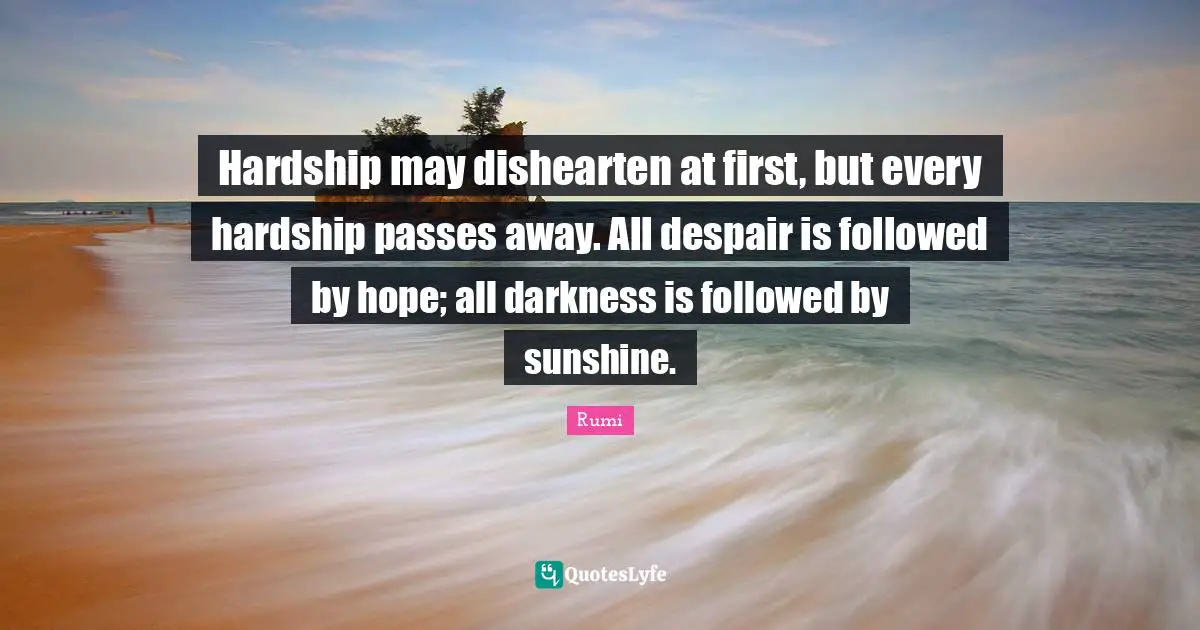 Hardship may dishearten at first, but every hardship passes away. All despair is followed by hope; all darkness is followed by sunshine.