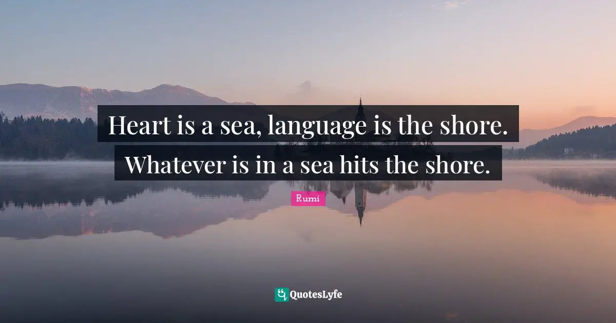 Heart is a sea, language is the shore. Whatever is in a sea hits the shore.