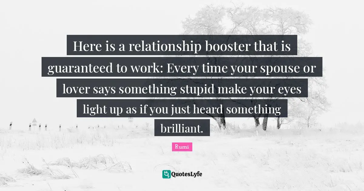 Here is a relationship booster that is guaranteed to work: Every time your spouse or lover says something stupid make your eyes light up as if you just heard something brilliant.