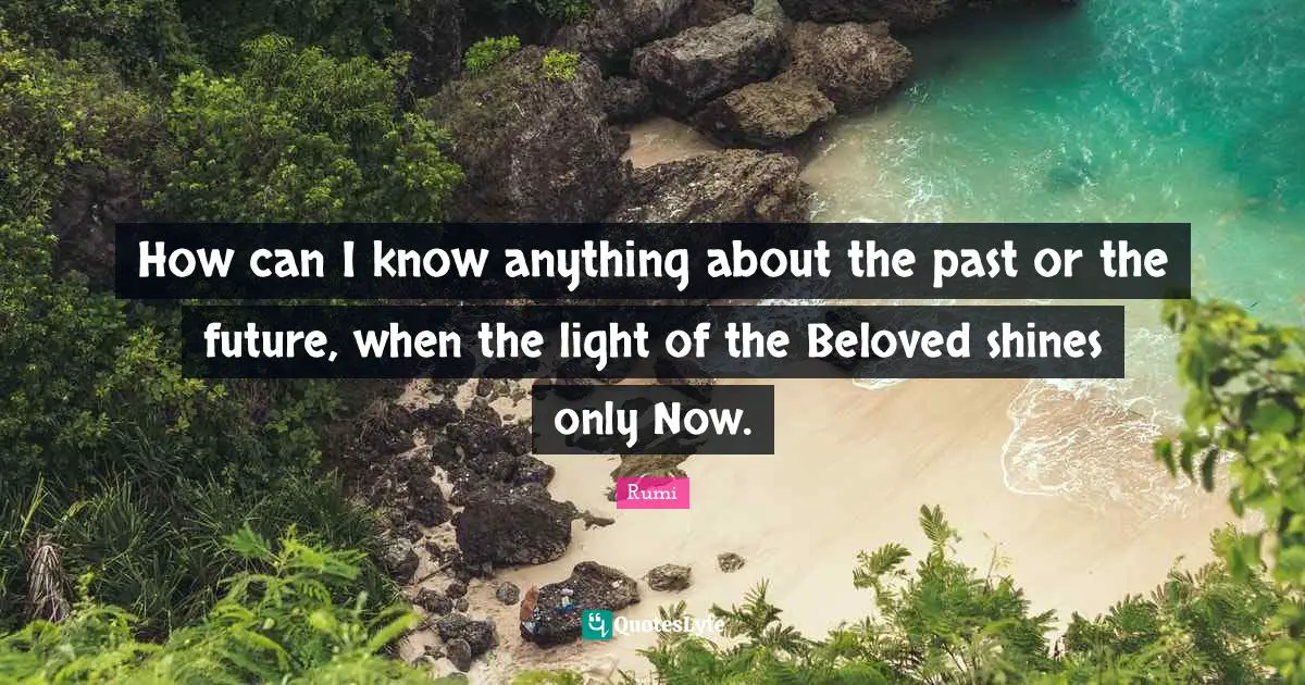 How can I know anything about the past or the future, when the light of the Beloved shines only Now.