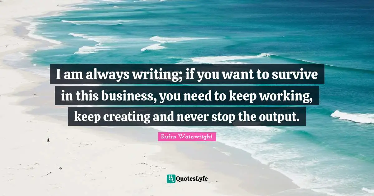 I am always writing; if you want to survive in this business, you need to keep working, keep creating and never stop the output.