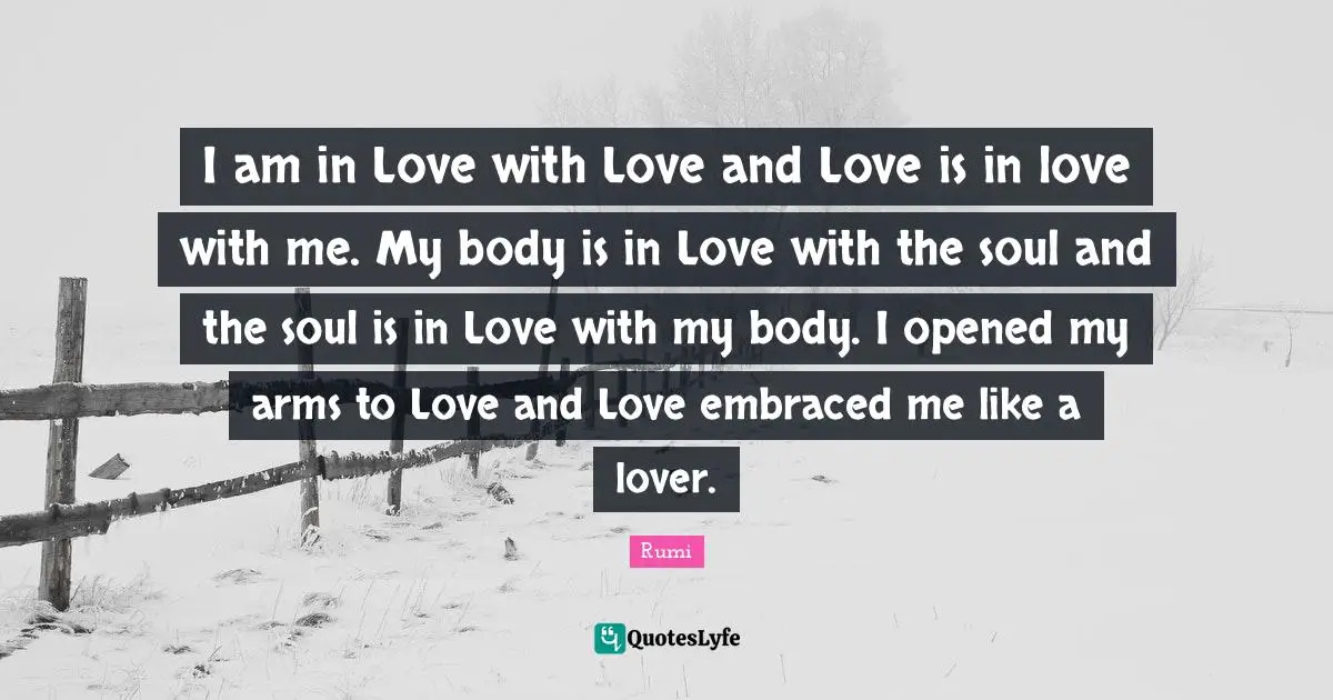I am in Love with Love and Love is in love with me. My body is in Love with the soul and the soul is in Love with my body. I opened my arms to Love and Love embraced me like a lover.