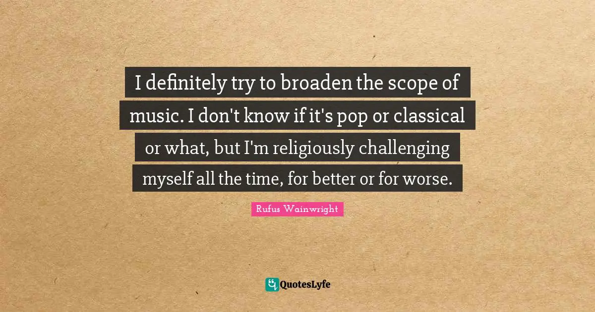 Rufus Wainwright Quotes: "I definitely try to broaden the scope of music. I don't know if it's pop or classical or what, but I'm religiously challenging myself all the time, for better or for worse."