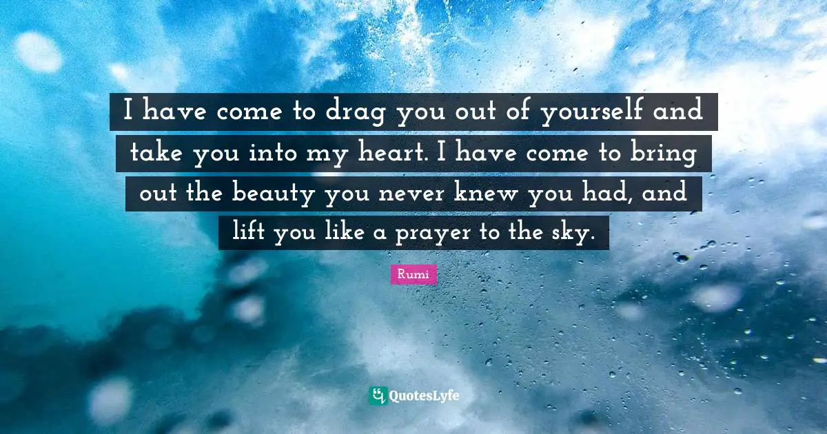 I have come to drag you out of yourself and take you into my heart. I have come to bring out the beauty you never knew you had, and lift you like a prayer to the sky.