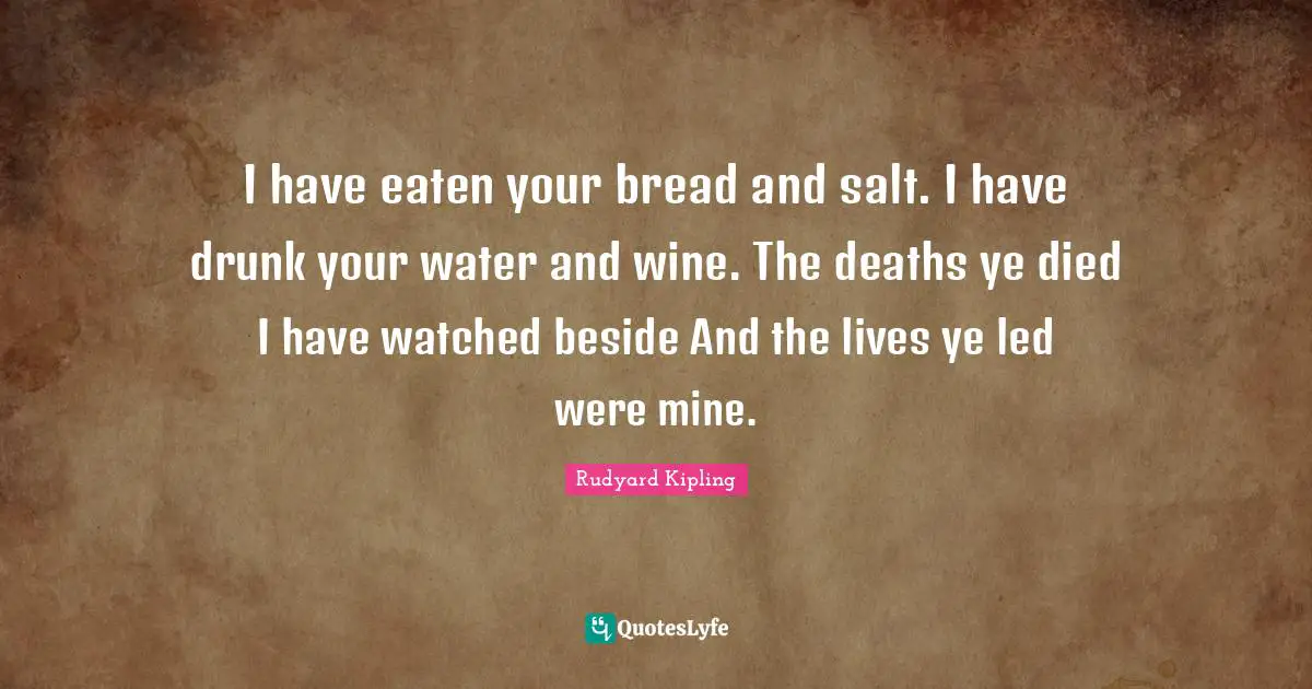 I have eaten your bread and salt. I have drunk your water and wine. The deaths ye died I have watched beside And the lives ye led were mine.