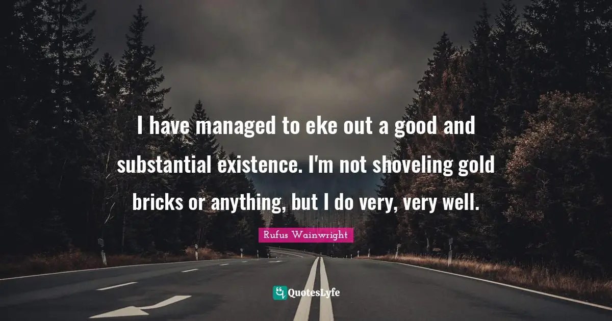 Rufus Wainwright Quotes: "I have managed to eke out a good and substantial existence. I'm not shoveling gold bricks or anything, but I do very, very well."