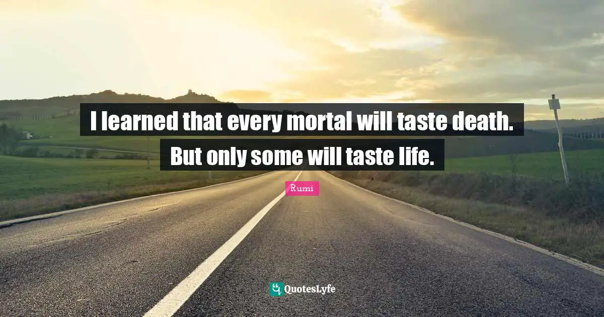I learned that every mortal will taste death. But only some will taste life.