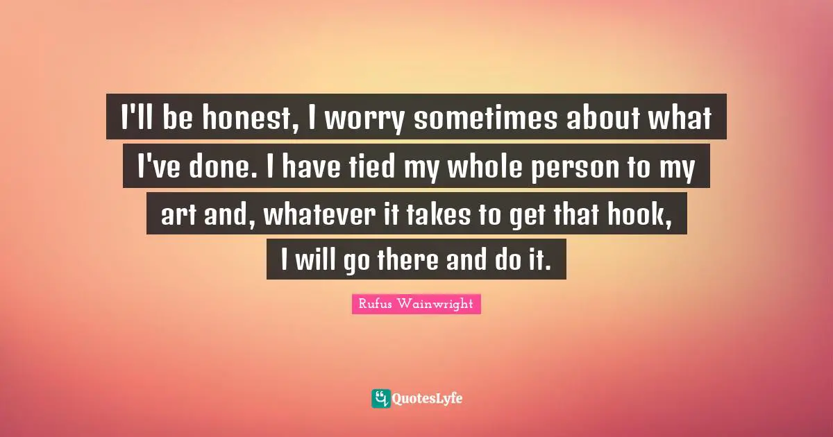 I'll be honest, I worry sometimes about what I've done. I have tied my whole person to my art and, whatever it takes to get that hook, I will go there and do it.