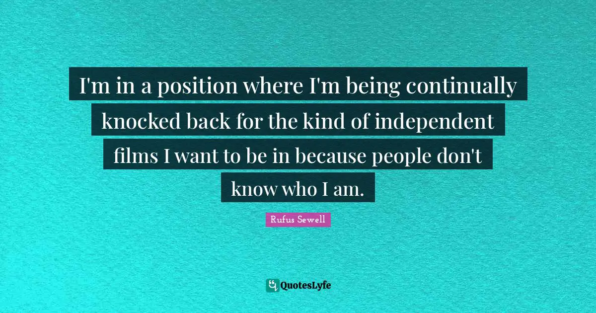 I'm in a position where I'm being continually knocked back for the kind of independent films I want to be in because people don't know who I am.