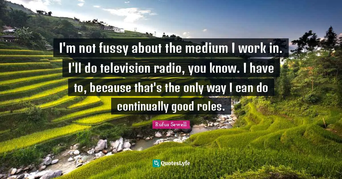 I'm not fussy about the medium I work in. I'll do television radio, you know. I have to, because that's the only way I can do continually good roles.
