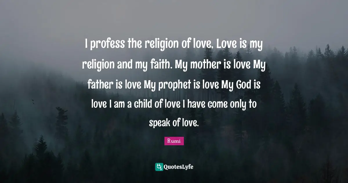 I profess the religion of love, Love is my religion and my faith. My mother is love My father is love My prophet is love My God is love I am a child of love I have come only to speak of love.