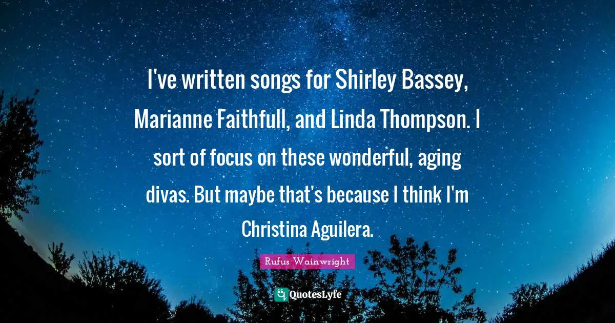 I've written songs for Shirley Bassey, Marianne Faithfull, and Linda Thompson. I sort of focus on these wonderful, aging divas. But maybe that's because I think I'm Christina Aguilera.