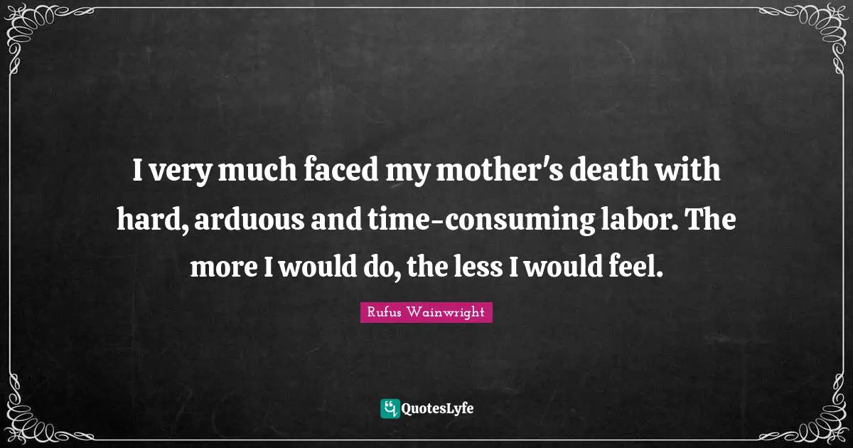 I very much faced my mother's death with hard, arduous and time-consuming labor. The more I would do, the less I would feel.