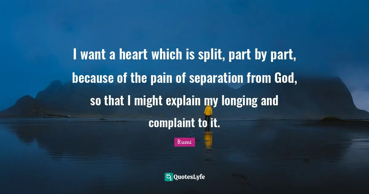 I want a heart which is split, part by part, because of the pain of separation from God, so that I might explain my longing and complaint to it.