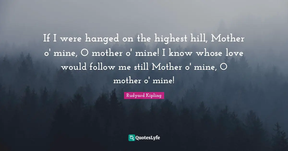 If I were hanged on the highest hill, Mother o' mine, O mother o' mine! I know whose love would follow me still Mother o' mine, O mother o' mine!